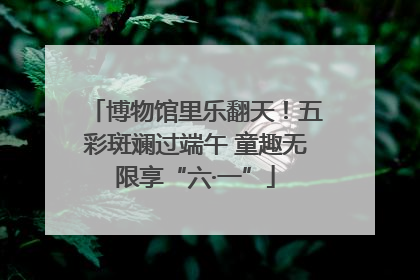 博物馆里乐翻天！五彩斑斓过端午 童趣无限享“六·一”