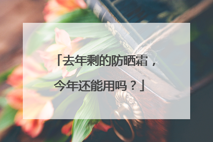 去年剩的防晒霜，今年还能用吗？