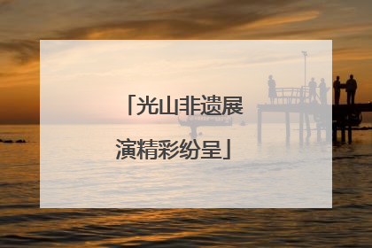 光山非遗展演精彩纷呈