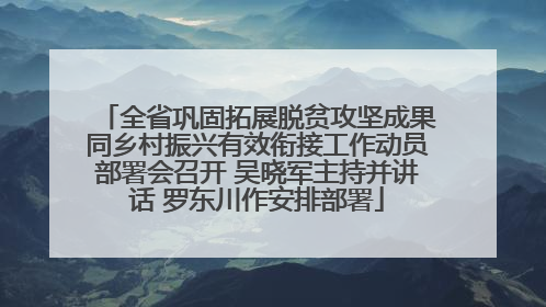 全省巩固拓展脱贫攻坚成果同乡村振兴有效衔接工作动员部署会召开 吴晓军主持并讲话 罗东川作安排部署