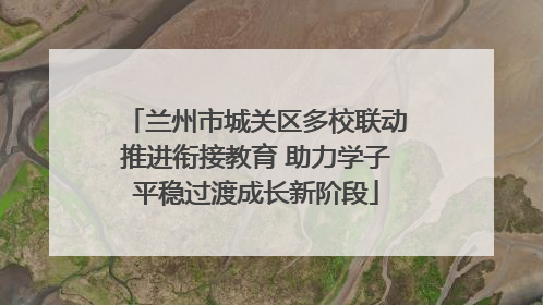 兰州市城关区多校联动推进衔接教育 助力学子平稳过渡成长新阶段