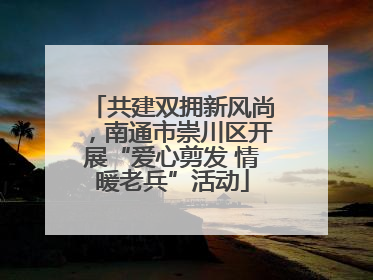 共建双拥新风尚，南通市崇川区开展“爱心剪发 情暖老兵”活动