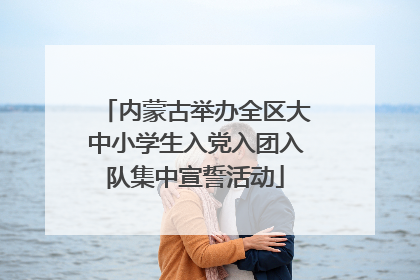内蒙古举办全区大中小学生入党入团入队集中宣誓活动