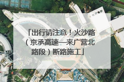 出行请注意！火沙路（京承高速—来广营北路段）断路施工
