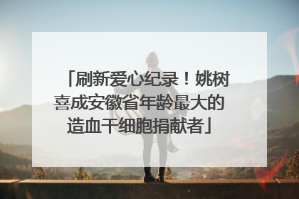 刷新爱心纪录！姚树喜成安徽省年龄最大的造血干细胞捐献者