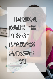 国潮风劲吹赋能“端午经济” 传统民俗激活消费新引擎