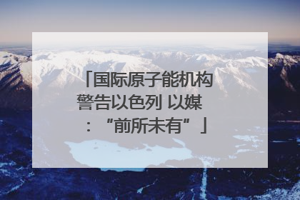 国际原子能机构警告以色列 以媒：“前所未有”