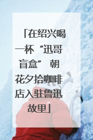 在绍兴喝一杯“迅哥盲盒” 朝花夕拾咖啡店入驻鲁迅故里