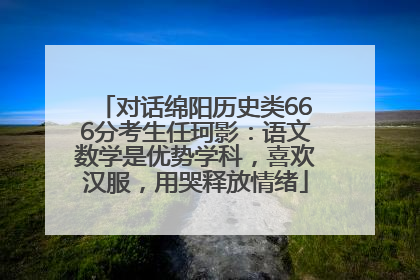 对话绵阳历史类666分考生任珂影：语文数学是优势学科，喜欢汉服，用哭释放情绪
