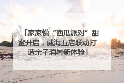 家家悦“西瓜派对”甜蜜开启，威海五店联动打造亲子消暑新体验