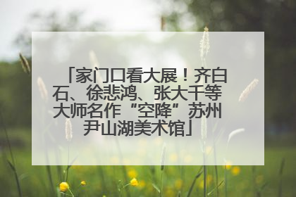 家门口看大展！齐白石、徐悲鸿、张大千等大师名作“空降”苏州尹山湖美术馆