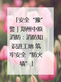 安全“豫”警｜郑州中原消防：消防知识进工地 筑牢安全“防火墙”