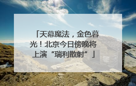 天幕魔法，金色暮光！北京今日傍晚将上演“瑞利散射”