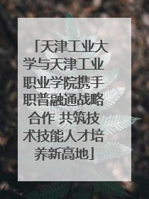 天津工业大学与天津工业职业学院携手职普融通战略合作 共筑技术技能人才培养新高地