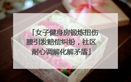 女子健身房锻炼扭伤腰引发赔偿纠纷，社区耐心调解化解矛盾