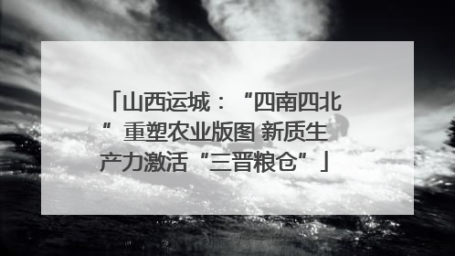 山西运城：“四南四北”重塑农业版图 新质生产力激活“三晋粮仓”