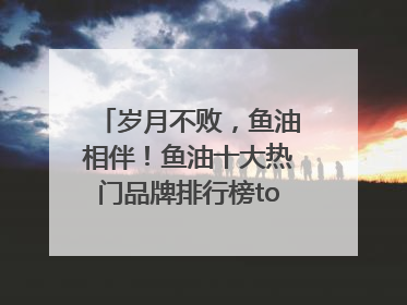 岁月不败，鱼油相伴！鱼油十大热门品牌排行榜top10曝光