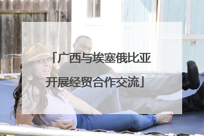 广西与埃塞俄比亚开展经贸合作交流