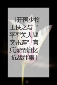 开国少将王扶之与“平型关大战突击连”官兵深情追忆抗战往事