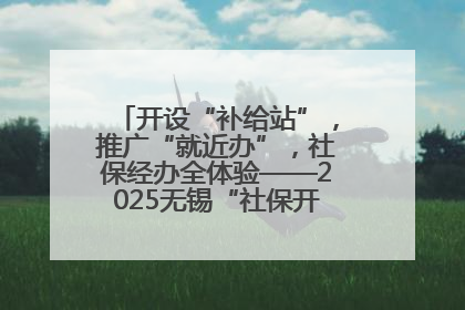 开设“补给站”，推广“就近办”，社保经办全体验——2025无锡“社保开放月”活动开启
