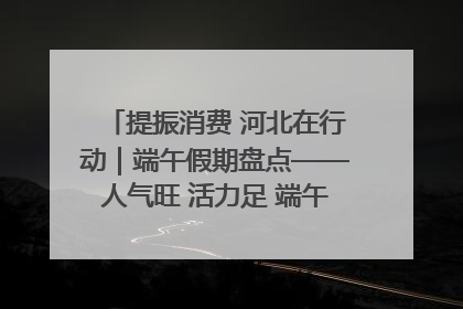 提振消费 河北在行动｜端午假期盘点——人气旺 活力足 端午经济“热浪”迭起