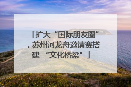 扩大“国际朋友圈”，苏州河龙舟邀请赛搭建 “文化桥梁”