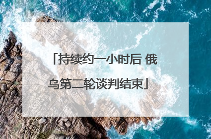 持续约一小时后 俄乌第二轮谈判结束