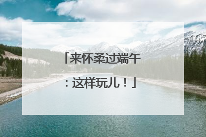 来怀柔过端午：这样玩儿！