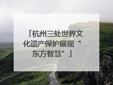 杭州三处世界文化遗产保护展现“东方智慧”