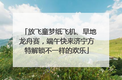 放飞童梦纸飞机、旱地龙舟赛，端午快来济宁方特解锁不一样的欢乐