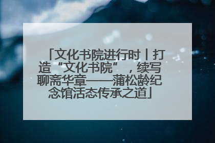 文化书院进行时丨打造“文化书院”，续写聊斋华章——蒲松龄纪念馆活态传承之道