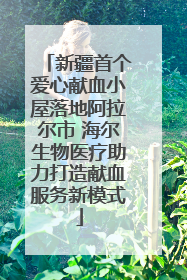 新疆首个爱心献血小屋落地阿拉尔市 海尔生物医疗助力打造献血服务新模式