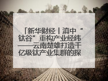 新华财经丨滇中“钛谷”重构产业经纬——云南楚雄打造千亿级钛产业集群的探索与实践