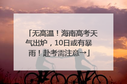 无高温！海南高考天气出炉，10日或有暴雨！赴考需注意→