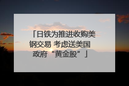 日铁为推进收购美钢交易 考虑送美国政府“黄金股”