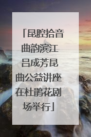 昆腔拾音 曲韵滨江 吕成芳昆曲公益讲座在杜鹃花剧场举行
