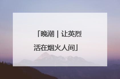 晚潮｜让英烈活在烟火人间