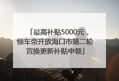 最高补贴5000元，懂车帝开放海口市第二轮置换更新补贴申领