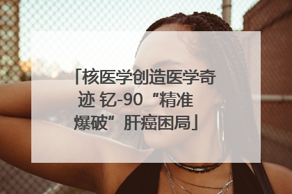 核医学创造医学奇迹 钇-90“精准爆破”肝癌困局