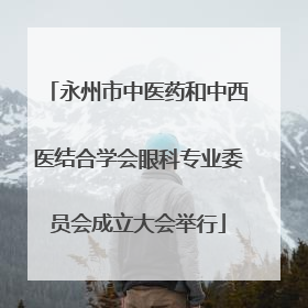 永州市中医药和中西医结合学会眼科专业委员会成立大会举行