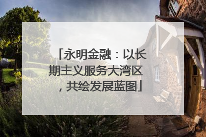 永明金融：以长期主义服务大湾区，共绘发展蓝图