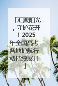 汇聚阳光，守护花开！2025年全国高考各地护航行动持续展开