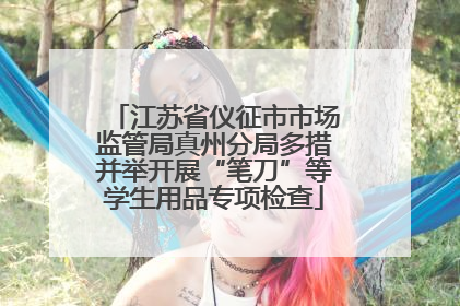 江苏省仪征市市场监管局真州分局多措并举开展“笔刀”等学生用品专项检查