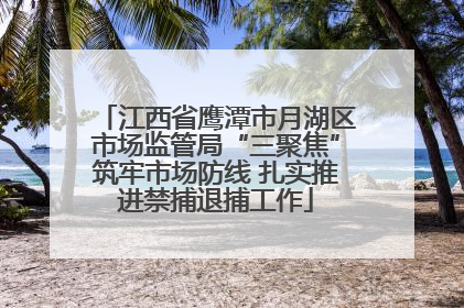 江西省鹰潭市月湖区市场监管局“三聚焦”筑牢市场防线 扎实推进禁捕退捕工作