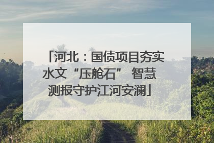 河北：国债项目夯实水文“压舱石” 智慧测报守护江河安澜
