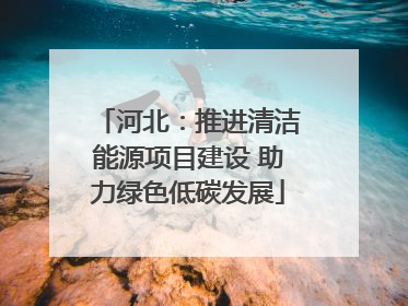 河北：推进清洁能源项目建设 助力绿色低碳发展