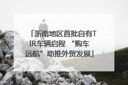 浙南地区首批自有TIR车辆启程 “购车远航”助推外贸发展