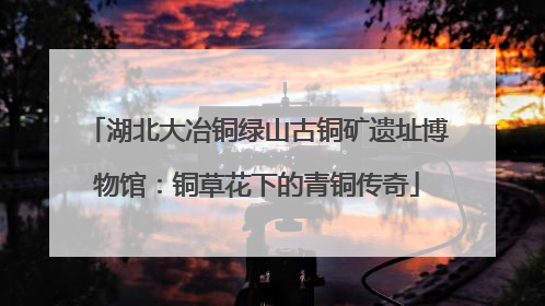 湖北大冶铜绿山古铜矿遗址博物馆：铜草花下的青铜传奇