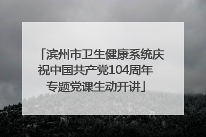 滨州市卫生健康系统庆祝中国共产党104周年专题党课生动开讲