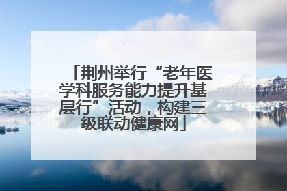 荆州举行“老年医学科服务能力提升基层行”活动，构建三级联动健康网